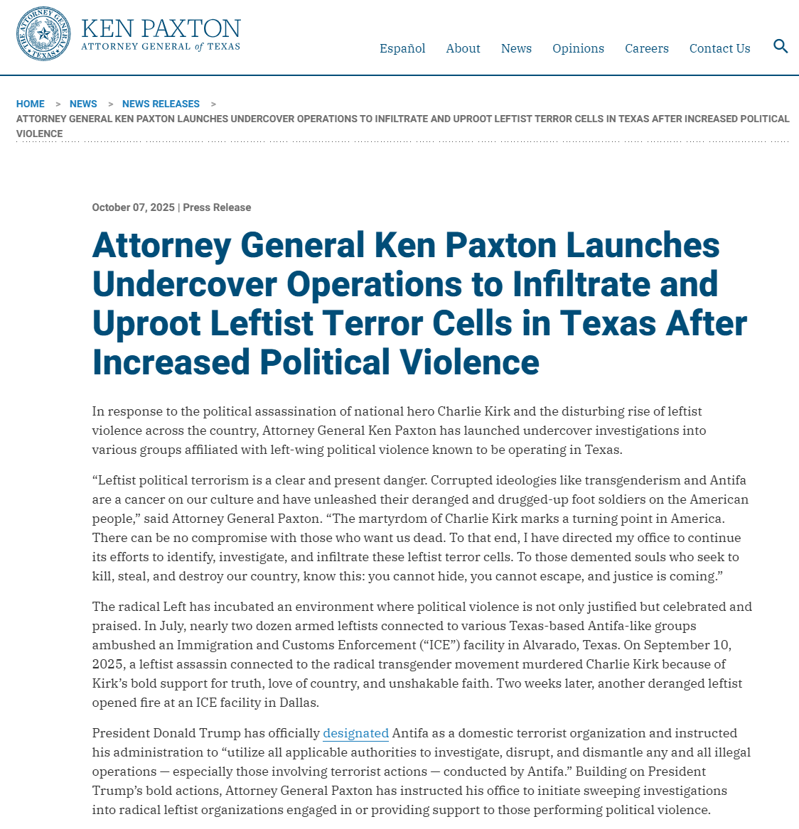 “Leftist political terrorism is a clear and present danger. Corrupted ideologies like transgenderism and Antifa are a cancer on our culture and have unleashed their deranged and drugged-up foot soldiers on the American people,” said Attorney General Paxton. “The martyrdom of Charlie Kirk marks a turning point in America. There can be no compromise with those who want us dead. To that end, I have directed my office to continue its efforts to identify, investigate, and infiltrate these leftist terror cells. To those demented souls who seek to kill, steal, and destroy our country, know this: you cannot hide, you cannot escape, and justice is coming.” 